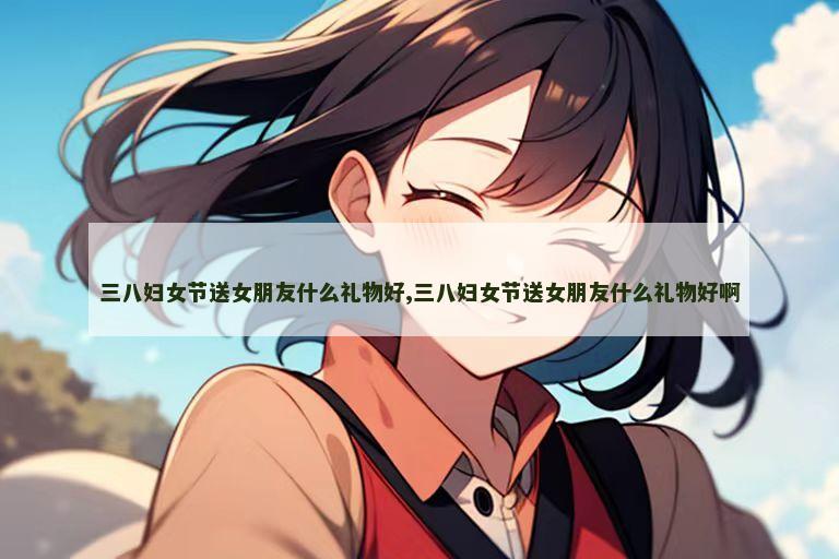 三八妇女节送女朋友什么礼物好,三八妇女节送女朋友什么礼物好啊